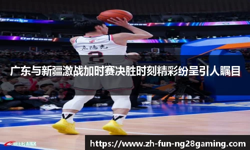 广东与新疆激战加时赛决胜时刻精彩纷呈引人瞩目