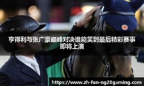 亨得利与张广豪巅峰对决谁能笑到最后精彩赛事即将上演