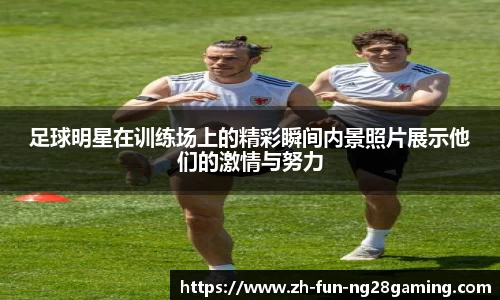 足球明星在训练场上的精彩瞬间内景照片展示他们的激情与努力