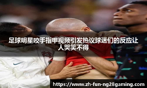 足球明星咬手指甲视频引发热议球迷们的反应让人哭笑不得